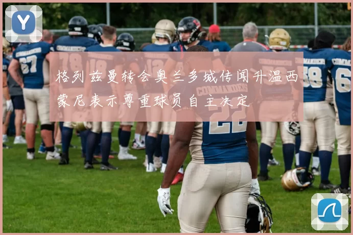 格列兹曼转会奥兰多城传闻升温西蒙尼表示尊重球员自主决定