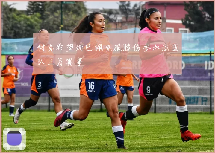 耐克希望姆巴佩克服膝伤参加法国队三月赛事