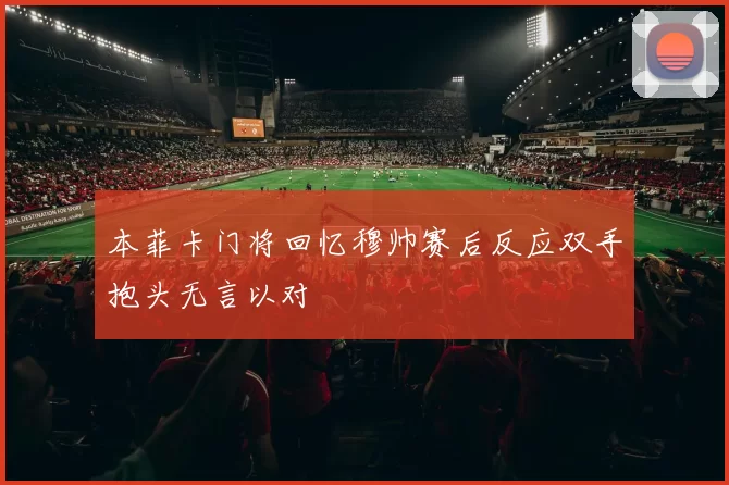 本菲卡门将回忆穆帅赛后反应双手抱头无言以对