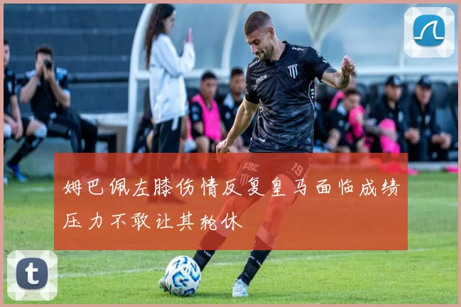 姆巴佩左膝伤情反复皇马面临成绩压力不敢让其轮休
