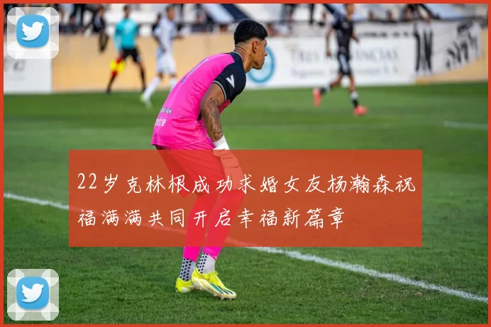 22岁克林根成功求婚女友杨瀚森祝福满满共同开启幸福新篇章