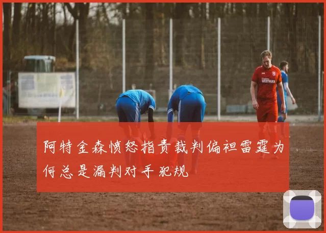 阿特金森愤怒指责裁判偏袒雷霆为何总是漏判对手犯规