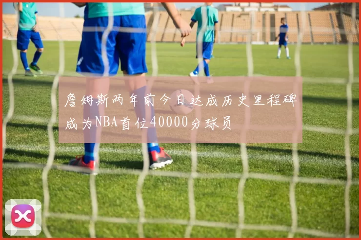 詹姆斯两年前今日达成历史里程碑成为NBA首位40000分球员