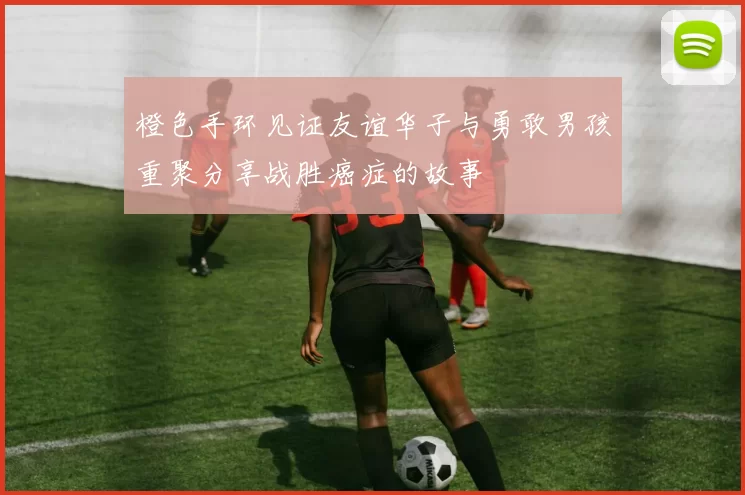 橙色手环见证友谊华子与勇敢男孩重聚分享战胜癌症的故事