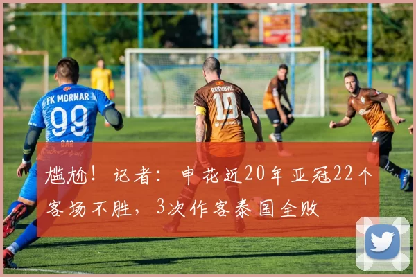 尴尬！记者：申花近20年亚冠22个客场不胜，3次作客泰国全败