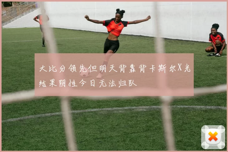 大比分领先但明天背靠背卡斯尔X光结果阴性今日无法归队