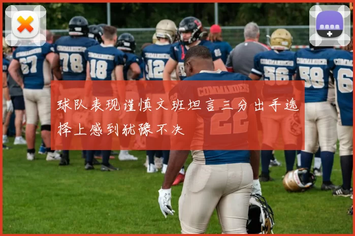 球队表现谨慎文班坦言三分出手选择上感到犹豫不决