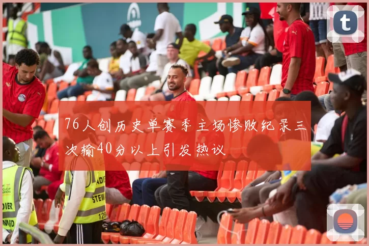76人创历史单赛季主场惨败纪录三次输40分以上引发热议