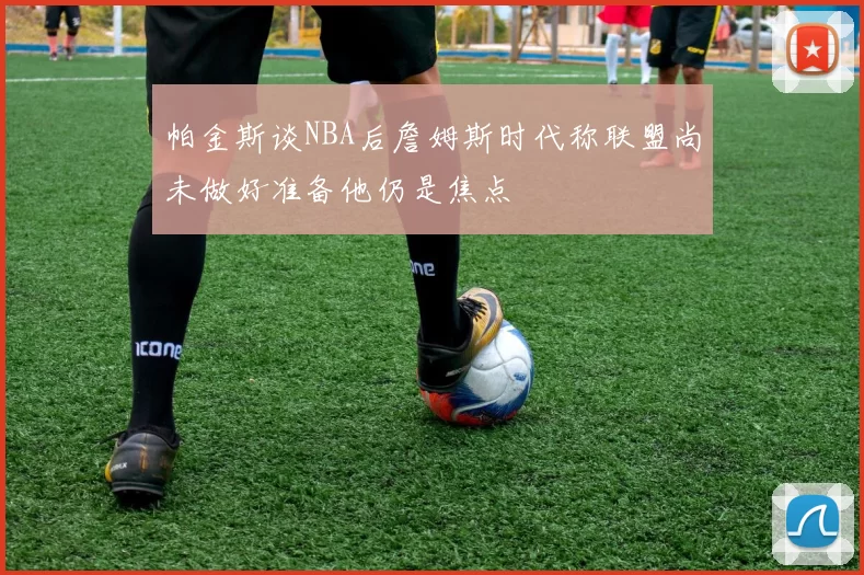 帕金斯谈NBA后詹姆斯时代称联盟尚未做好准备他仍是焦点