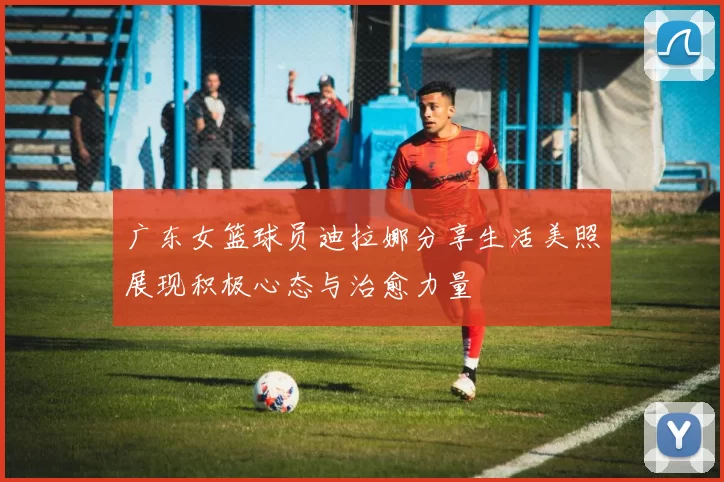 广东女篮球员迪拉娜分享生活美照展现积极心态与治愈力量