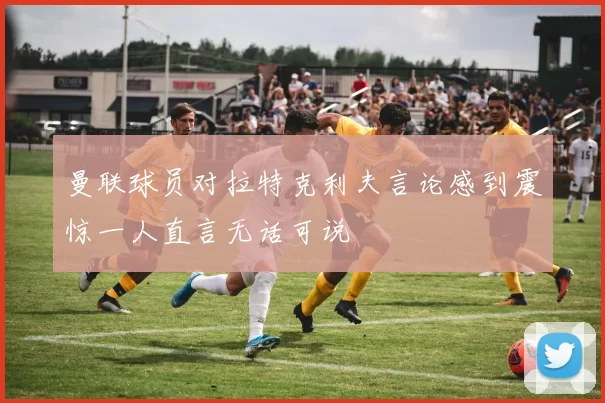 曼联球员对拉特克利夫言论感到震惊一人直言无话可说