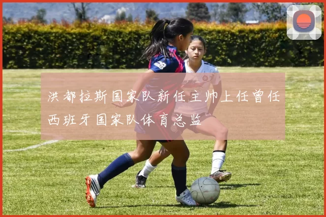 洪都拉斯国家队新任主帅上任曾任西班牙国家队体育总监