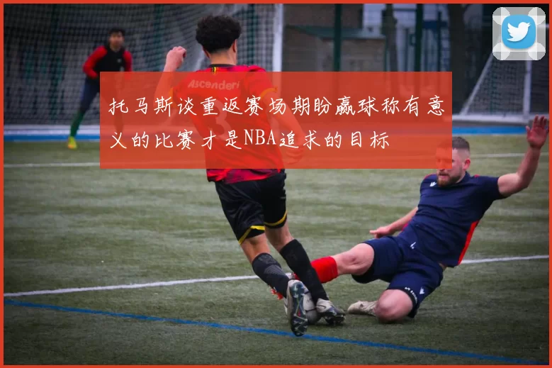 托马斯谈重返赛场期盼赢球称有意义的比赛才是NBA追求的目标