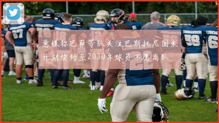 意媒称巴萨等队关注巴斯托尼国米计划续约至2030年球员不愿离队