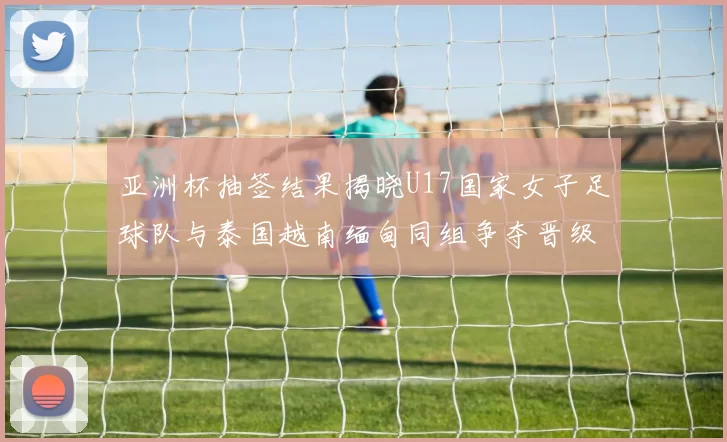 亚洲杯抽签结果揭晓U17国家女子足球队与泰国越南缅甸同组争夺晋级资格
